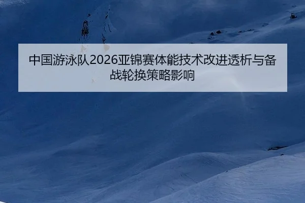 中国游泳队2026亚锦赛体能技术改进透析与备战轮换策略影响