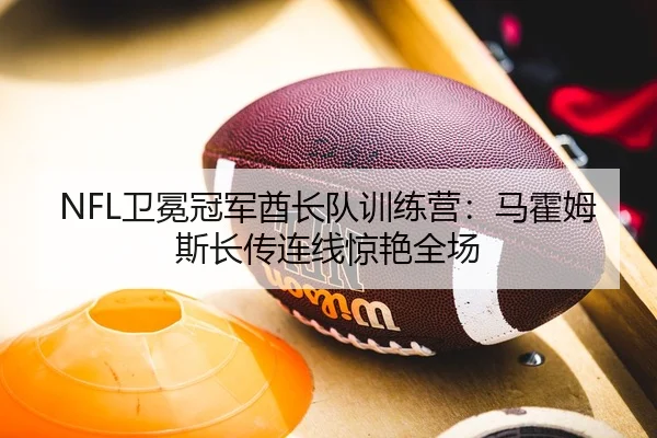 NFL卫冕冠军酋长队训练营：马霍姆斯长传连线惊艳全场