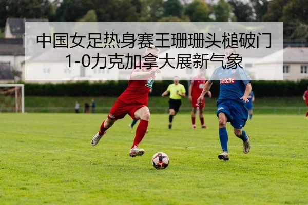 中国女足热身赛王珊珊头槌破门 1-0力克加拿大展新气象