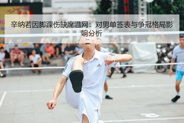辛纳若因脚踝伤缺席温网：对男单签表与争冠格局影响分析